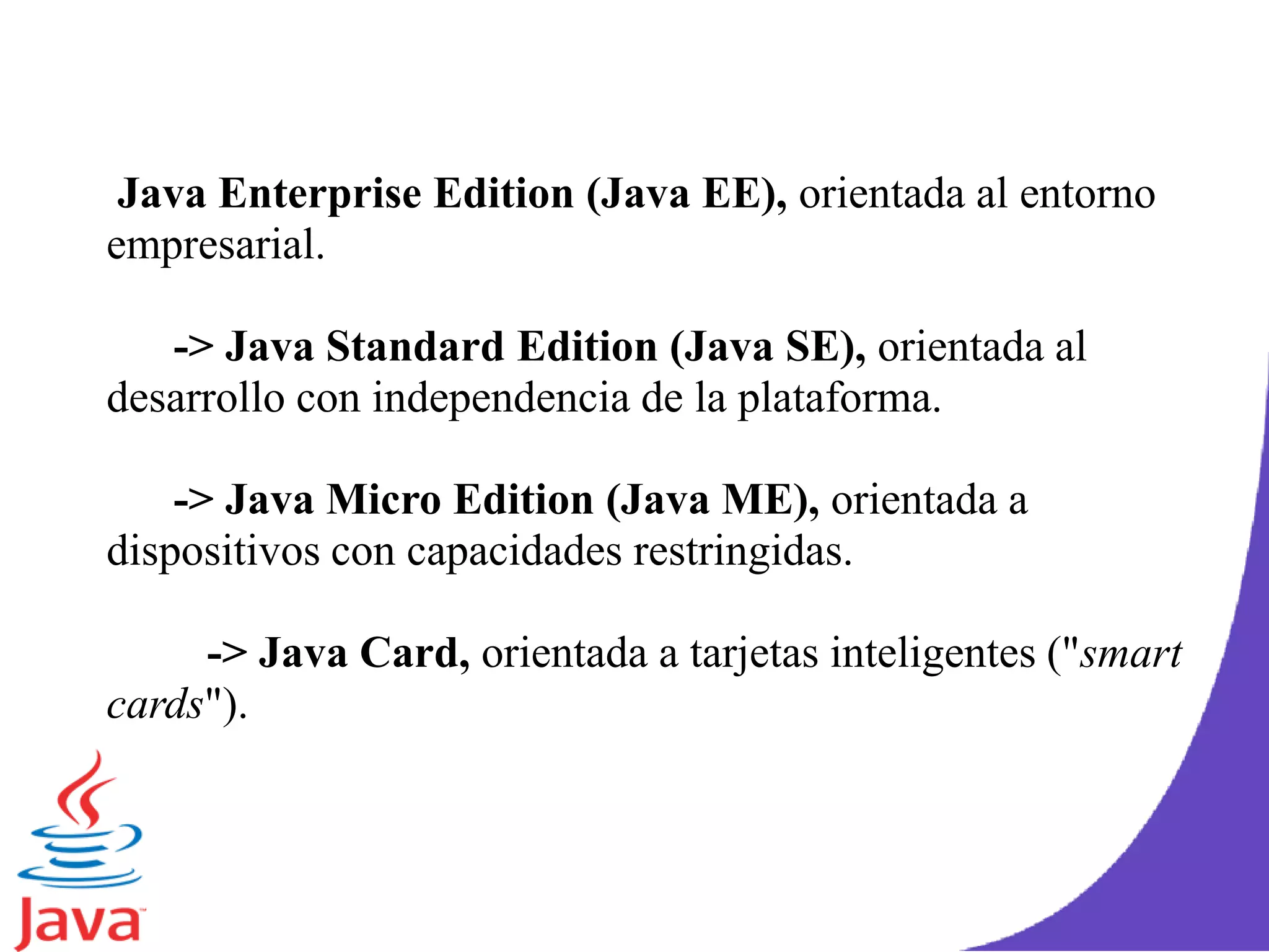 Java Enterprise Edition (Java EE), orientada al entorno
empresarial.
-> Java Standard Edition (Java SE), orientada al
desarrollo con independencia de la plataforma.
-> Java Micro Edition (Java ME), orientada a
dispositivos con capacidades restringidas.
-> Java Card, orientada a tarjetas inteligentes ("smart
cards").
 