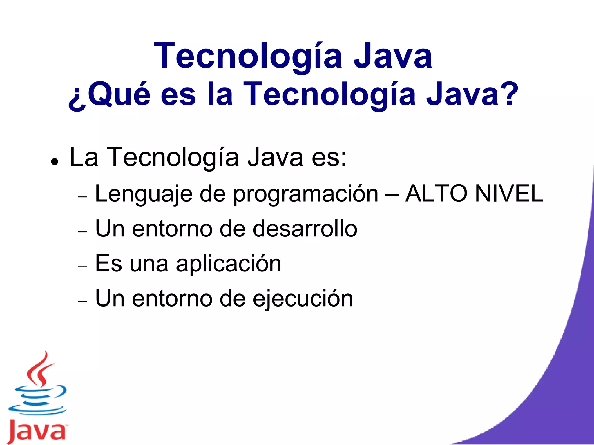 Tecnología Java
¿Qué es la Tecnología Java?
 La Tecnología Java es:
Lenguaje de programación – ALTO NIVEL
Un entorno de desarrollo
Es una aplicación
Un entorno de ejecución
 