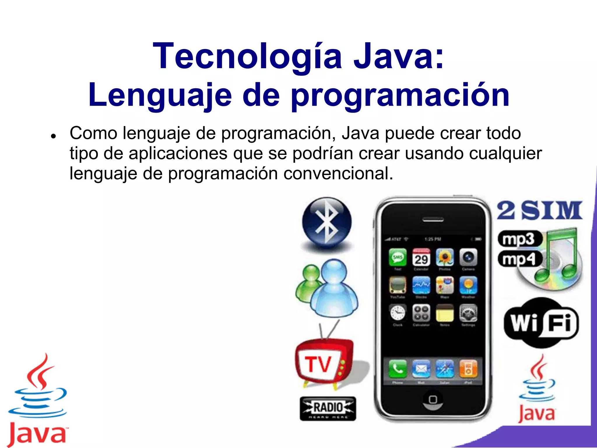 Tecnología Java:
Lenguaje de programación
 Como lenguaje de programación, Java puede crear todo
tipo de aplicaciones que se podrían crear usando cualquier
lenguaje de programación convencional.
 