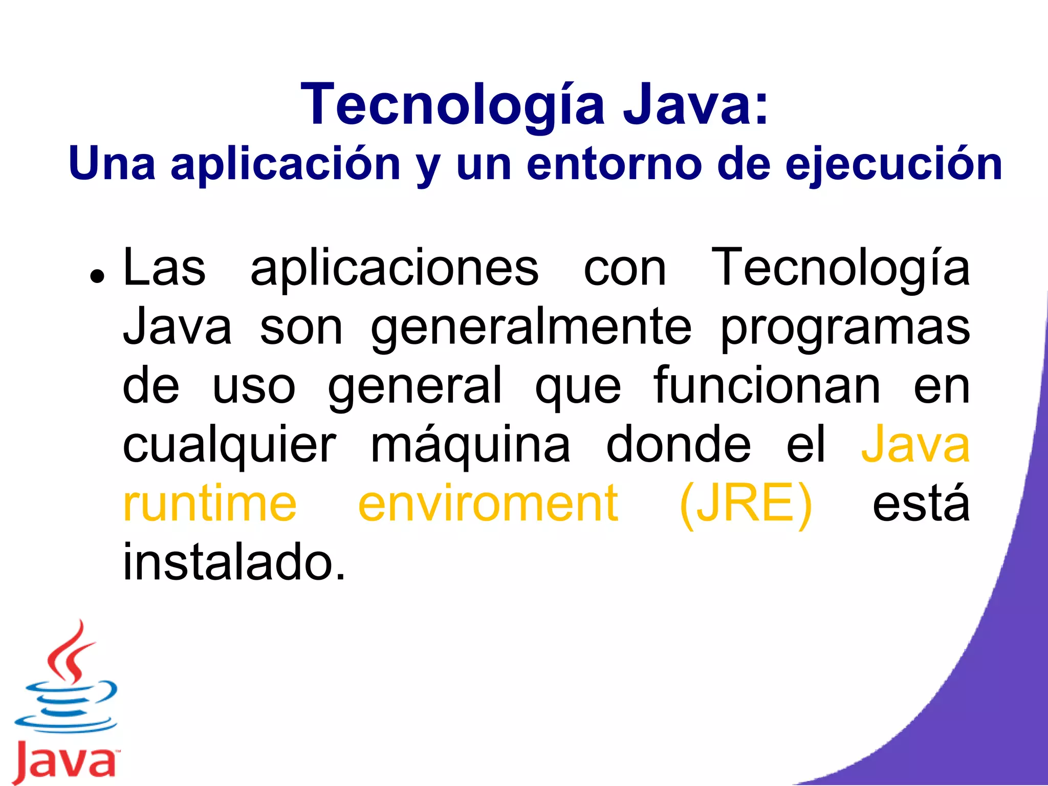 Tecnología Java:
Una aplicación y un entorno de ejecución
 Las aplicaciones con Tecnología
Java son generalmente programas
de uso general que funcionan en
cualquier máquina donde el Java
runtime enviroment (JRE) está
instalado.
 