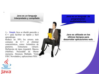 .
Java es un lenguaje
interpretado y compilado
Java es un lenguaje de
programación
multiplataforma.
Java es utilizado en los
últimos tiempos para
desarrollar aplicaciones web.
1.- Simple Java se diseñó parecido a
C++ para facilitar un rápido y fácil
aprendizaje.
Reduce un 50% los errores más
comunes de C++ al eliminar
características, como: Aritmética de
punteros. Estructuras (struct).
Definición de tipos (typedef). Macros
(#define). Necesidad de liberar
memoria. Herencia Múltiple. Visita
FIEC Novedades y aplicaciones FIEC
 