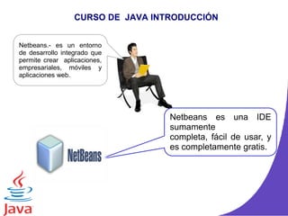 CURSO DE JAVA INTRODUCCIÓN
Netbeans.- es un entorno
de desarrollo integrado que
permite crear aplicaciones,
empresariales, móviles y
aplicaciones web.
Netbeans es una IDE
sumamente
completa, fácil de usar, y
es completamente gratis.
 