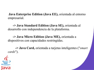 Java Enterprise Edition (Java EE), orientada al entorno
empresarial.
-> Java Standard Edition (Java SE), orientada al
desarrollo con independencia de la plataforma.
-> Java Micro Edition (Java ME), orientada a
dispositivos con capacidades restringidas.
-> Java Card, orientada a tarjetas inteligentes ("smart
cards").
 