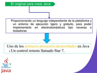 El original para crear Java
Uno de los primeros proyectos desarrollados en Java
 Un control remoto llamado Star 7.
Proporcionando un lenguaje independiente de la plataforma y
un entorno de ejecución ligero y gratuito, para poder
implementarlo en electrodomésticos tipo neveras o
tostadoras
 