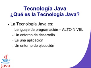 Tecnología Java
¿Qué es la Tecnología Java?
 La Tecnología Java es:
Lenguaje de programación – ALTO NIVEL
Un entorno de desarrollo
Es una aplicación
Un entorno de ejecución
 