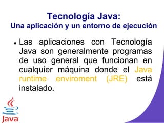 Tecnología Java:
Una aplicación y un entorno de ejecución
 Las aplicaciones con Tecnología
Java son generalmente programas
de uso general que funcionan en
cualquier máquina donde el Java
runtime enviroment (JRE) está
instalado.
 
