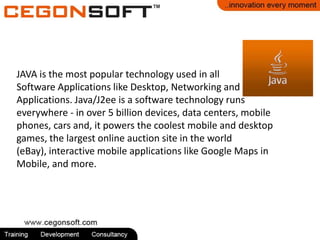 JAVA is the most popular technology used in all
Software Applications like Desktop, Networking and
Applications. Java/J2ee is a software technology runs
everywhere - in over 5 billion devices, data centers, mobile
phones, cars and, it powers the coolest mobile and desktop
games, the largest online auction site in the world
(eBay), interactive mobile applications like Google Maps in
Mobile, and more.
 