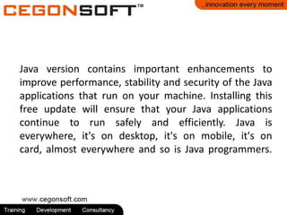 Java version contains important enhancements to
improve performance, stability and security of the Java
applications that run on your machine. Installing this
free update will ensure that your Java applications
continue to run safely and efficiently. Java is
everywhere, it's on desktop, it's on mobile, it's on
card, almost everywhere and so is Java programmers.
 