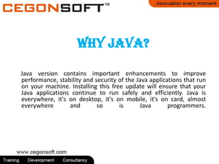 Why Java?
Java version contains important enhancements to improve
performance, stability and security of the Java applications that run
on your machine. Installing this free update will ensure that your
Java applications continue to run safely and efficiently. Java is
everywhere, it's on desktop, it's on mobile, it's on card, almost
everywhere and so is Java programmers.
 