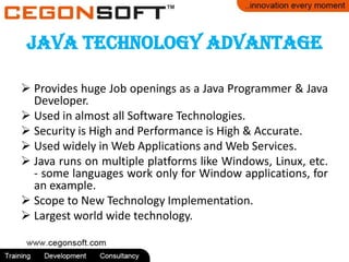 Java Technology Advantage
 Provides huge Job openings as a Java Programmer & Java
Developer.
 Used in almost all Software Technologies.
 Security is High and Performance is High & Accurate.
 Used widely in Web Applications and Web Services.
 Java runs on multiple platforms like Windows, Linux, etc.
- some languages work only for Window applications, for
an example.
 Scope to New Technology Implementation.
 Largest world wide technology.
 