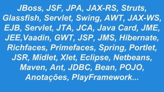 JBoss, JSF, JPA, JAX-RS, Struts,
Glassfish, Servlet, Swing, AWT, JAX-WS,
EJB, Servlet, JTA, JCA, Java Card, JME,
JEE,Vaadin, GWT, JSP, JMS, Hibernate,
Richfaces, Primefaces, Spring, Portlet,
JSR, Midlet, Xlet, Eclipse, Netbeans,
Maven, Ant, JDBC, Bean, POJO,
Anotações, PlayFramework...

 