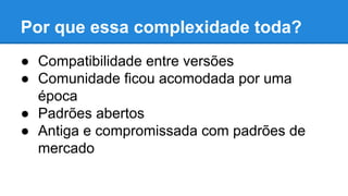 Por que essa complexidade toda?
● Compatibilidade entre versões
● Comunidade ficou acomodada por uma
época
● Padrões abertos
● Antiga e compromissada com padrões de
mercado

 