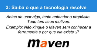 3: Saiba o que a tecnologia resolve
Antes de usar algo, tente entender o propósito.
Tudo tem seus motivos.
Exemplo: Não xingue o Maven sem conhecer a
ferramenta e por que ela existe :P

 