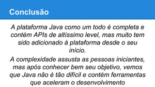 Conclusão
A plataforma Java como um todo é completa e
contém APIs de altíssimo level, mas muito tem
sido adicionado à plataforma desde o seu
início.
A complexidade assusta as pessoas iniciantes,
mas após conhecer bem seu objetivo, vemos
que Java não é tão difícil e contém ferramentas
que aceleram o desenvolvimento

 