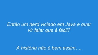 Então um nerd viciado em Java e quer
vir falar que é fácil?

A história não é bem assim….

 