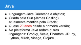 Java
● Linguagem Java Orientada a objetos;
● Criada pela Sun (James Gosling),
atualmente mantida pela Oracle;
● Quase 20 anos desde a primeira versão;
● Na plataforma Java rodam outras
linguagens: Groovy, Scala, Phantom, JRuby,
Jython, Mirah, Visage, Clojure….

 