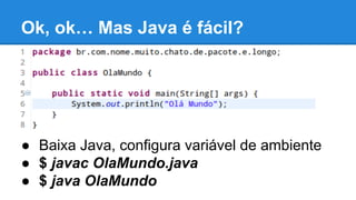 Ok, ok… Mas Java é fácil?

● Baixa Java, configura variável de ambiente
● $ javac OlaMundo.java
● $ java OlaMundo

 