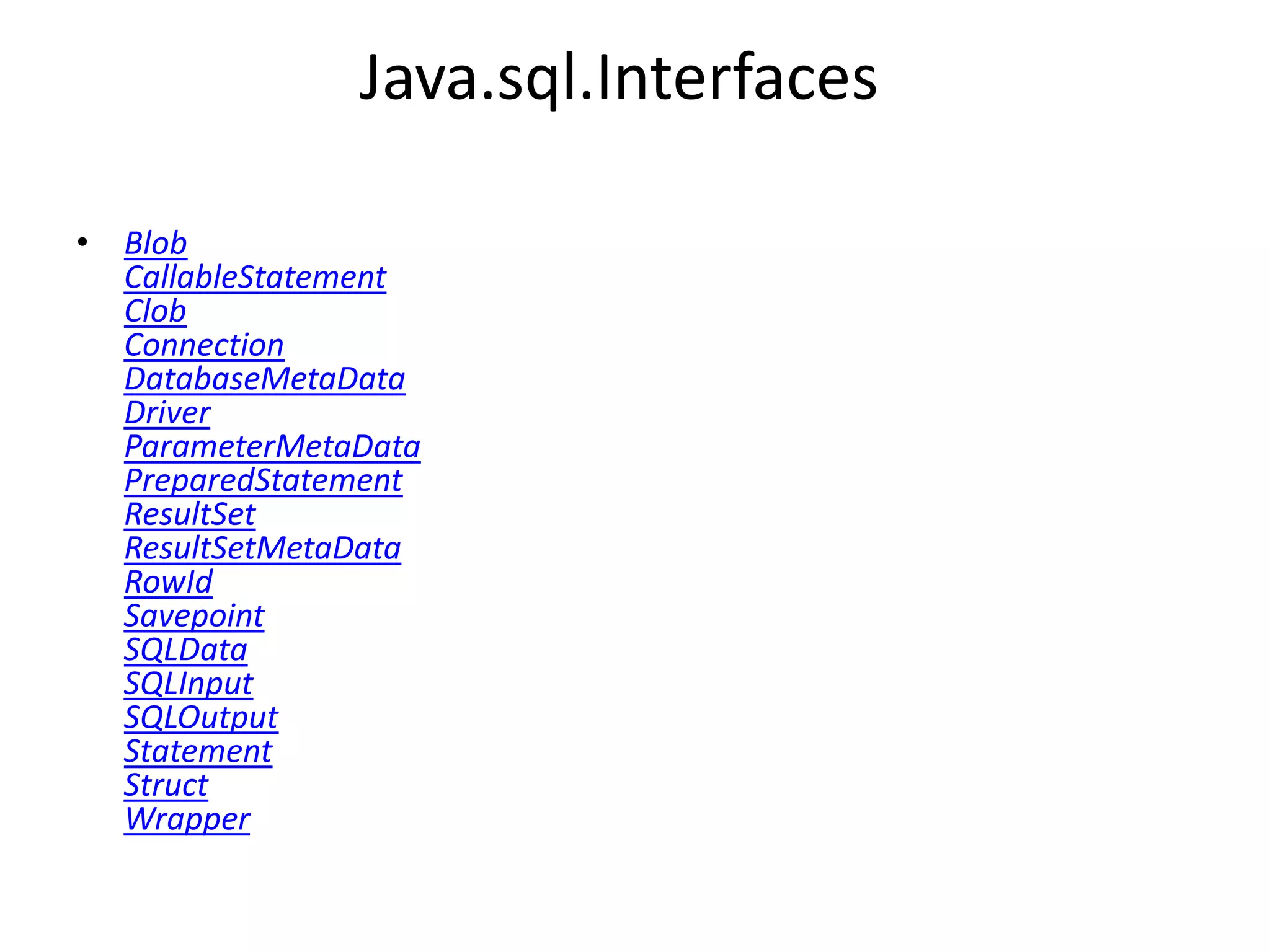 Java.sql.Interfaces
• Blob
CallableStatement
Clob
Connection
DatabaseMetaData
Driver
ParameterMetaData
PreparedStatement
ResultSet
ResultSetMetaData
RowId
Savepoint
SQLData
SQLInput
SQLOutput
Statement
Struct
Wrapper