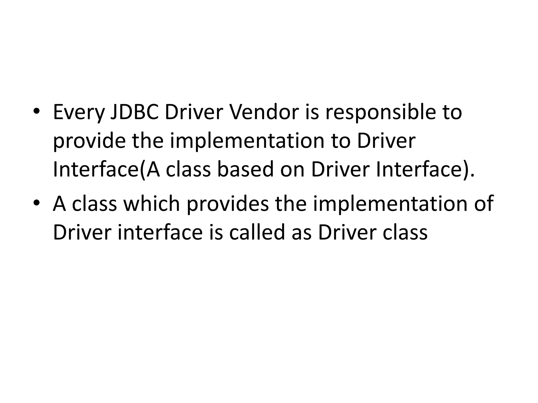 • Every JDBC Driver Vendor is responsible to
provide the implementation to Driver
Interface(A class based on Driver Interface).
• A class which provides the implementation of
Driver interface is called as Driver class