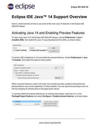 Eclipse IDE 2020‑06
Eclipse IDE Java™ 14 Support Overview
Here’s a brief overview of how to use some of the main Java 14 features in the Eclipse IDE
2020-06 release.
Activating Java 14 and Enabling Preview Features
To start using Java 14 in the Eclipse IDE 2020-06 release, choose ​Preferences > Java >
Installed JREs​, then select the Java 14 Java Development Kit (JDK), as shown below.
To set the JDK compliance to 14 and enable the preview features, choose ​Preferences > Java
> Compiler​, then select the options shown below.
When a preview feature is used in the code, the compiler provides a default warning that the
preview feature may not be supported in a future release. You can ignore the warning or set it to
Info by changing its severity level on the page shown above.
To quickly enable the preview features on an existing Java project, right-click on it in the
Package/Project Explorer​ and select ​Configure > Enable preview features​, as shown below.
______________________________________________________________________
www.eclipse.org/eclipseide
 
