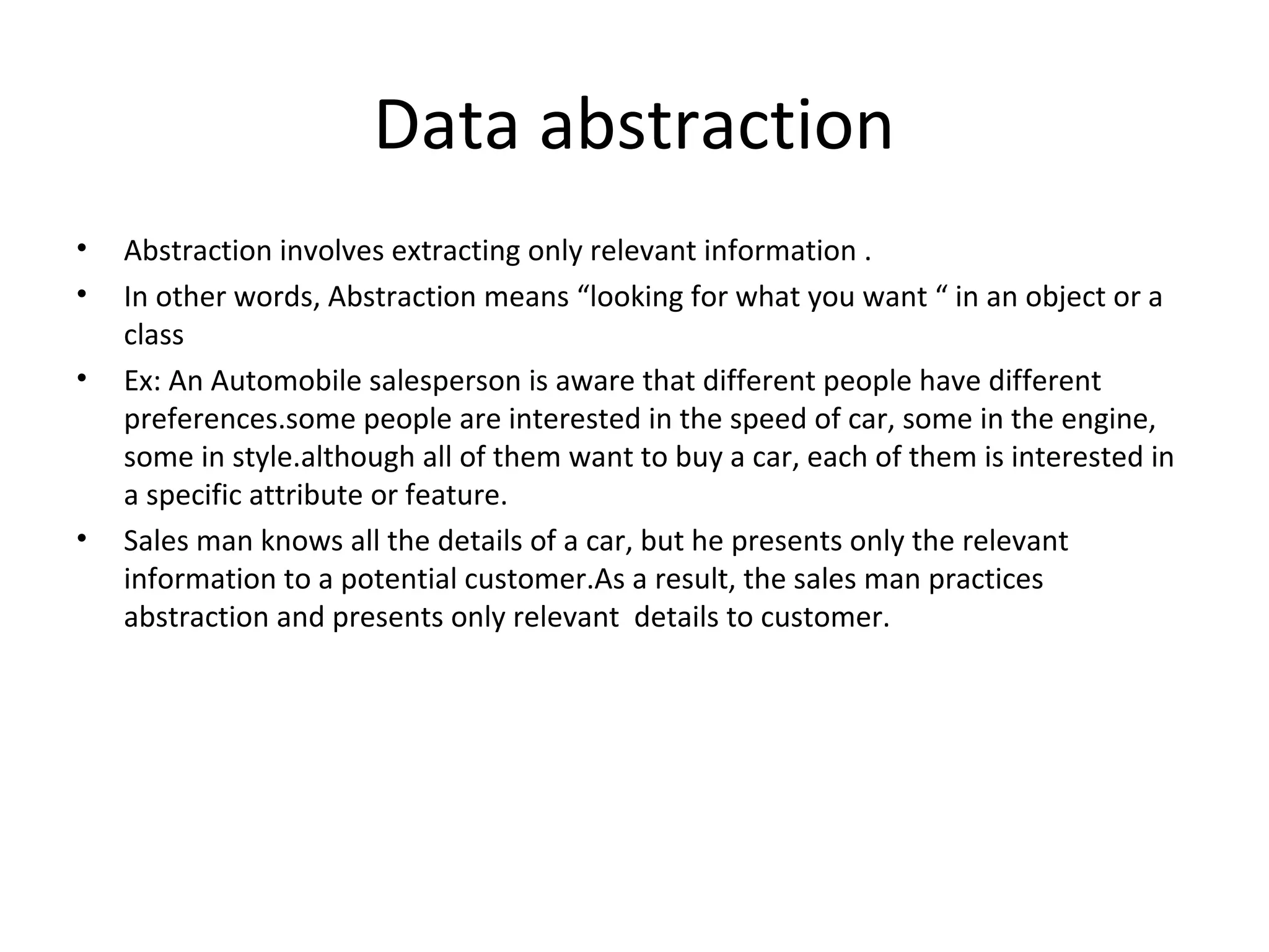Data abstraction
•
•
•

•

Abstraction involves extracting only relevant information .
In other words, Abstraction means “looking for what you want “ in an object or a
class
Ex: An Automobile salesperson is aware that different people have different
preferences.some people are interested in the speed of car, some in the engine,
some in style.although all of them want to buy a car, each of them is interested in
a specific attribute or feature.
Sales man knows all the details of a car, but he presents only the relevant
information to a potential customer.As a result, the sales man practices
abstraction and presents only relevant details to customer.

 