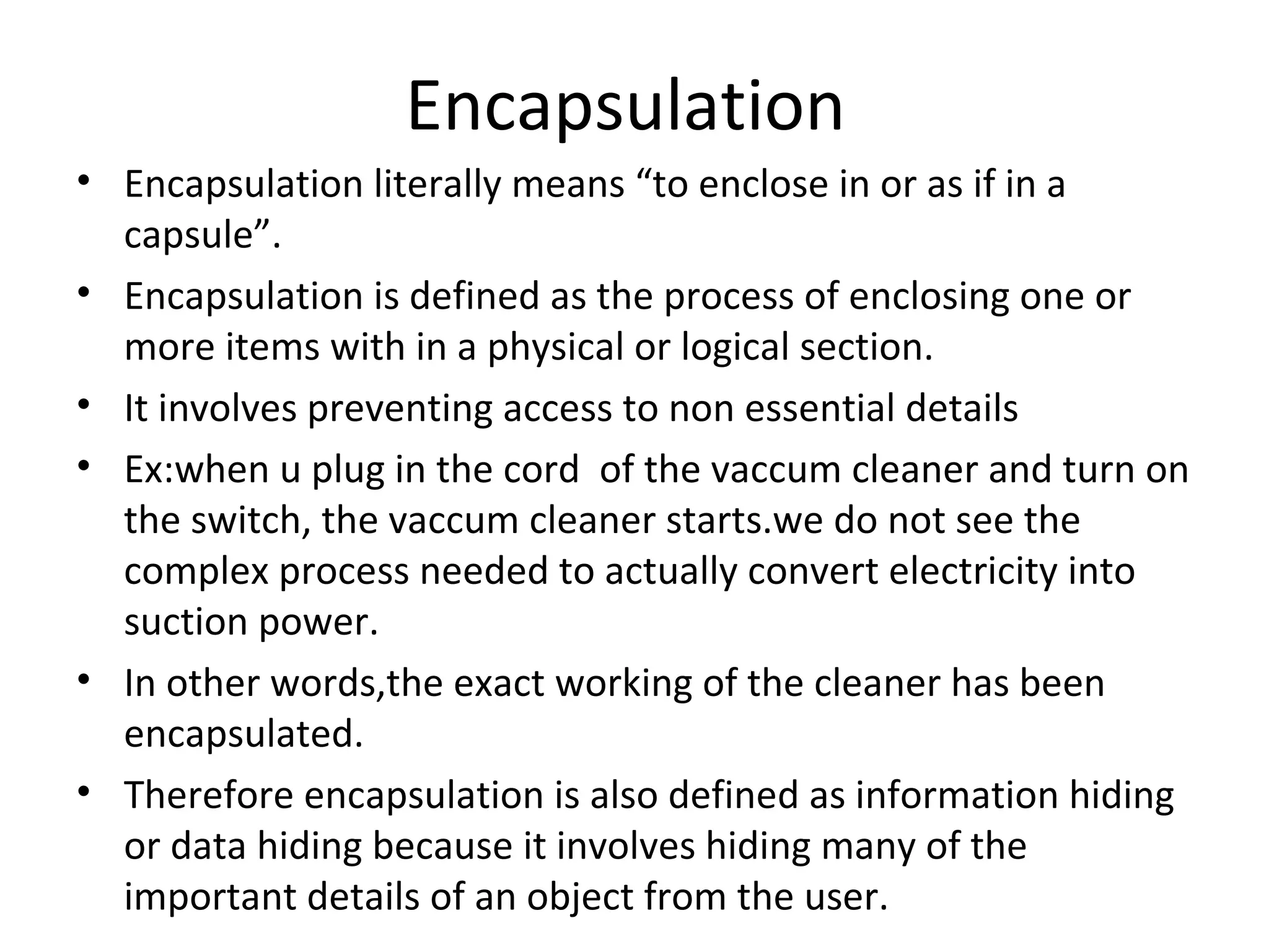 Encapsulation
• Encapsulation literally means “to enclose in or as if in a
capsule”.
• Encapsulation is defined as the process of enclosing one or
more items with in a physical or logical section.
• It involves preventing access to non essential details
• Ex:when u plug in the cord of the vaccum cleaner and turn on
the switch, the vaccum cleaner starts.we do not see the
complex process needed to actually convert electricity into
suction power.
• In other words,the exact working of the cleaner has been
encapsulated.
• Therefore encapsulation is also defined as information hiding
or data hiding because it involves hiding many of the
important details of an object from the user.

 