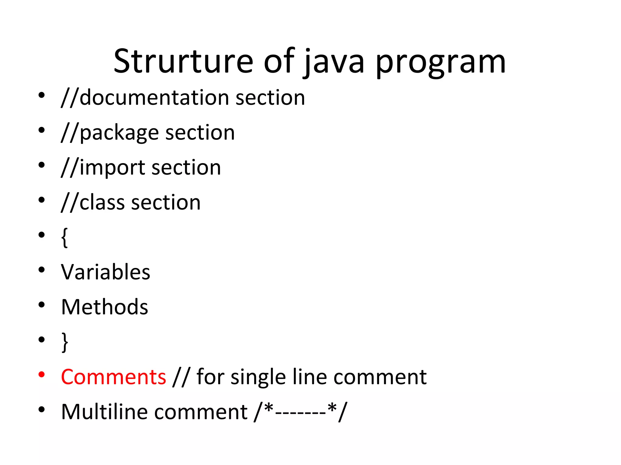 •
•
•
•
•
•
•
•
•
•

Strurture of java program

//documentation section
//package section
//import section
//class section
{
Variables
Methods
}
Comments // for single line comment
Multiline comment /*-------*/

 