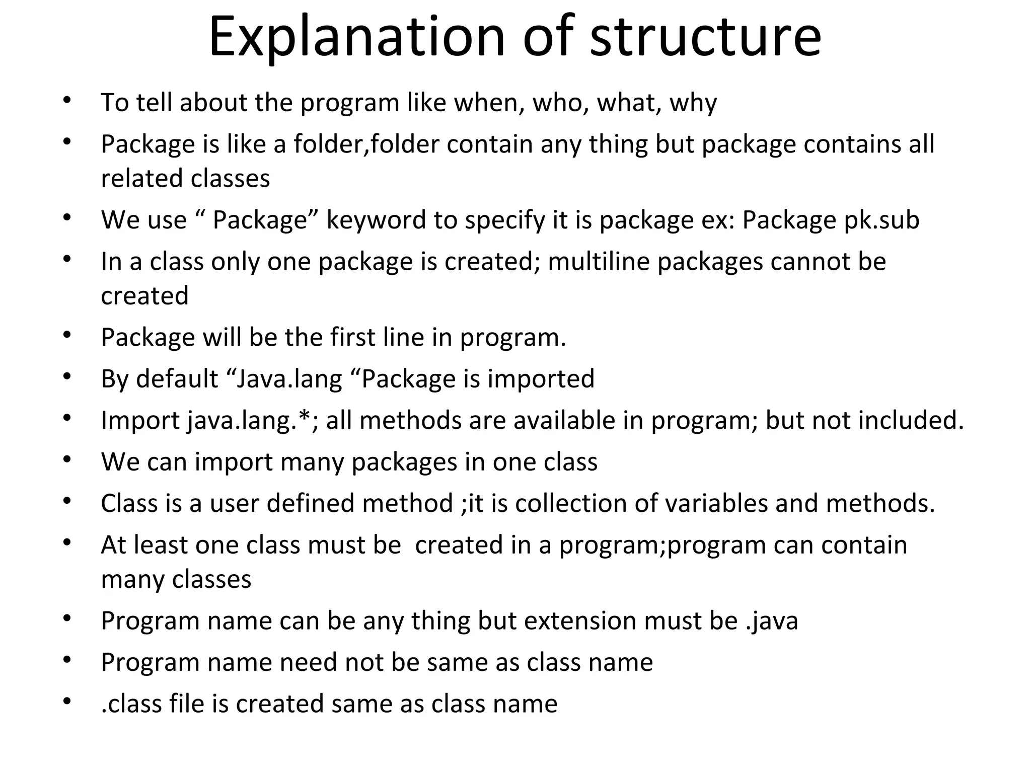 Explanation of structure
•
•
•
•
•
•
•
•
•
•
•
•
•

To tell about the program like when, who, what, why
Package is like a folder,folder contain any thing but package contains all
related classes
We use “ Package” keyword to specify it is package ex: Package pk.sub
In a class only one package is created; multiline packages cannot be
created
Package will be the first line in program.
By default “Java.lang “Package is imported
Import java.lang.*; all methods are available in program; but not included.
We can import many packages in one class
Class is a user defined method ;it is collection of variables and methods.
At least one class must be created in a program;program can contain
many classes
Program name can be any thing but extension must be .java
Program name need not be same as class name
.class file is created same as class name

 