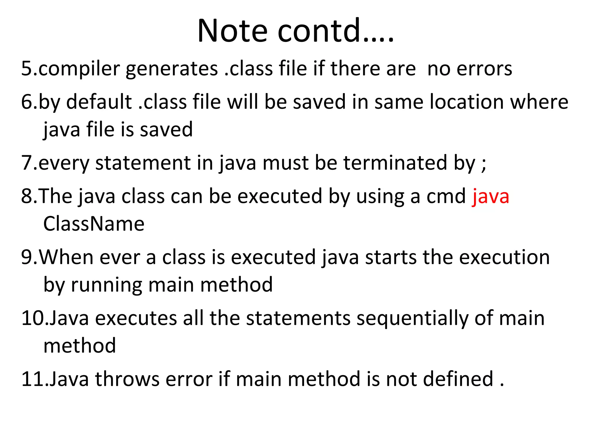 Note contd….
5.compiler generates .class file if there are no errors
6.by default .class file will be saved in same location where
java file is saved
7.every statement in java must be terminated by ;
8.The java class can be executed by using a cmd java
ClassName
9.When ever a class is executed java starts the execution
by running main method
10.Java executes all the statements sequentially of main
method
11.Java throws error if main method is not defined .

 