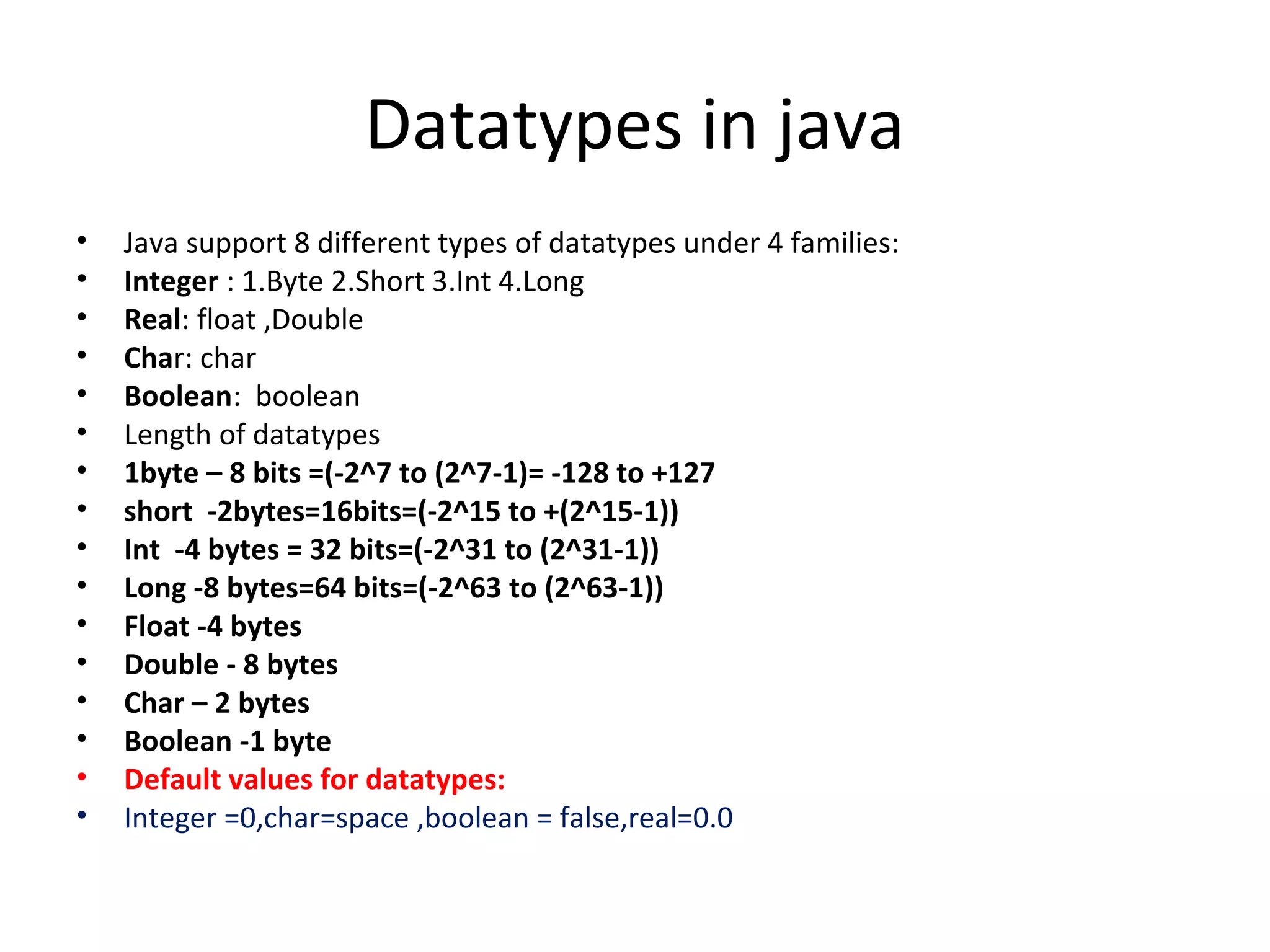 Datatypes in java
•
•
•
•
•
•
•
•
•
•
•
•
•
•
•
•

Java support 8 different types of datatypes under 4 families:
Integer : 1.Byte 2.Short 3.Int 4.Long
Real: float ,Double
Char: char
Boolean: boolean
Length of datatypes
1byte – 8 bits =(-2^7 to (2^7-1)= -128 to +127
short -2bytes=16bits=(-2^15 to +(2^15-1))
Int -4 bytes = 32 bits=(-2^31 to (2^31-1))
Long -8 bytes=64 bits=(-2^63 to (2^63-1))
Float -4 bytes
Double - 8 bytes
Char – 2 bytes
Boolean -1 byte
Default values for datatypes:
Integer =0,char=space ,boolean = false,real=0.0

 