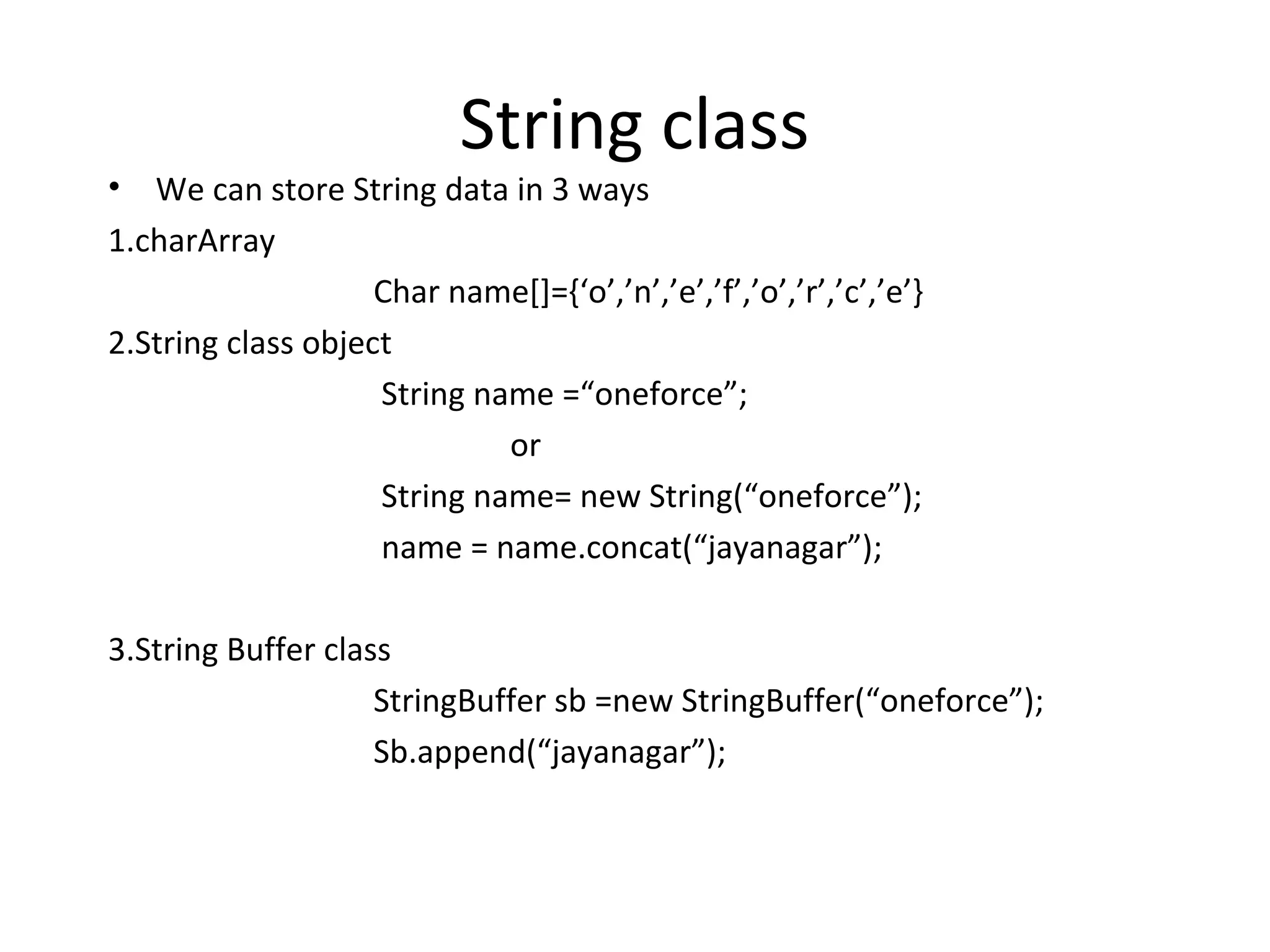 •

String class

We can store String data in 3 ways
1.charArray
Char name[]={‘o’,’n’,’e’,’f’,’o’,’r’,’c’,’e’}
2.String class object
String name =“oneforce”;
or
String name= new String(“oneforce”);
name = name.concat(“jayanagar”);
3.String Buffer class
StringBuffer sb =new StringBuffer(“oneforce”);
Sb.append(“jayanagar”);

 