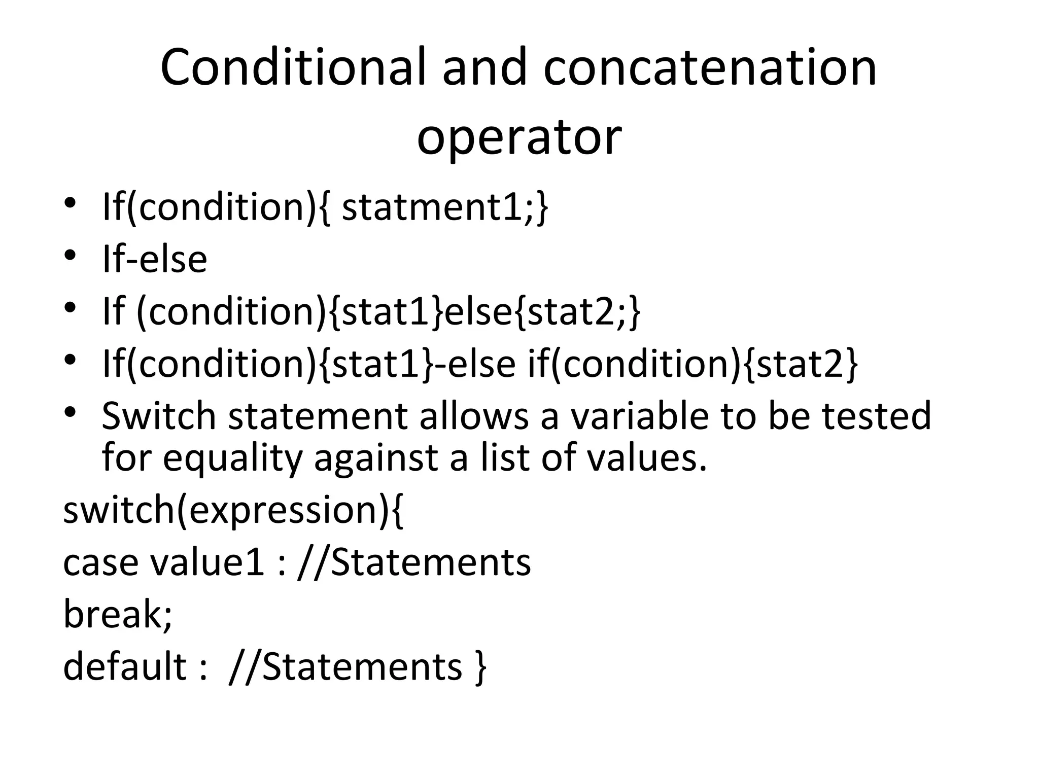 Conditional and concatenation
operator
•
•
•
•
•

If(condition){ statment1;}
If-else
If (condition){stat1}else{stat2;}
If(condition){stat1}-else if(condition){stat2}
Switch statement allows a variable to be tested
for equality against a list of values.
switch(expression){
case value1 : //Statements
break;
default : //Statements }

 