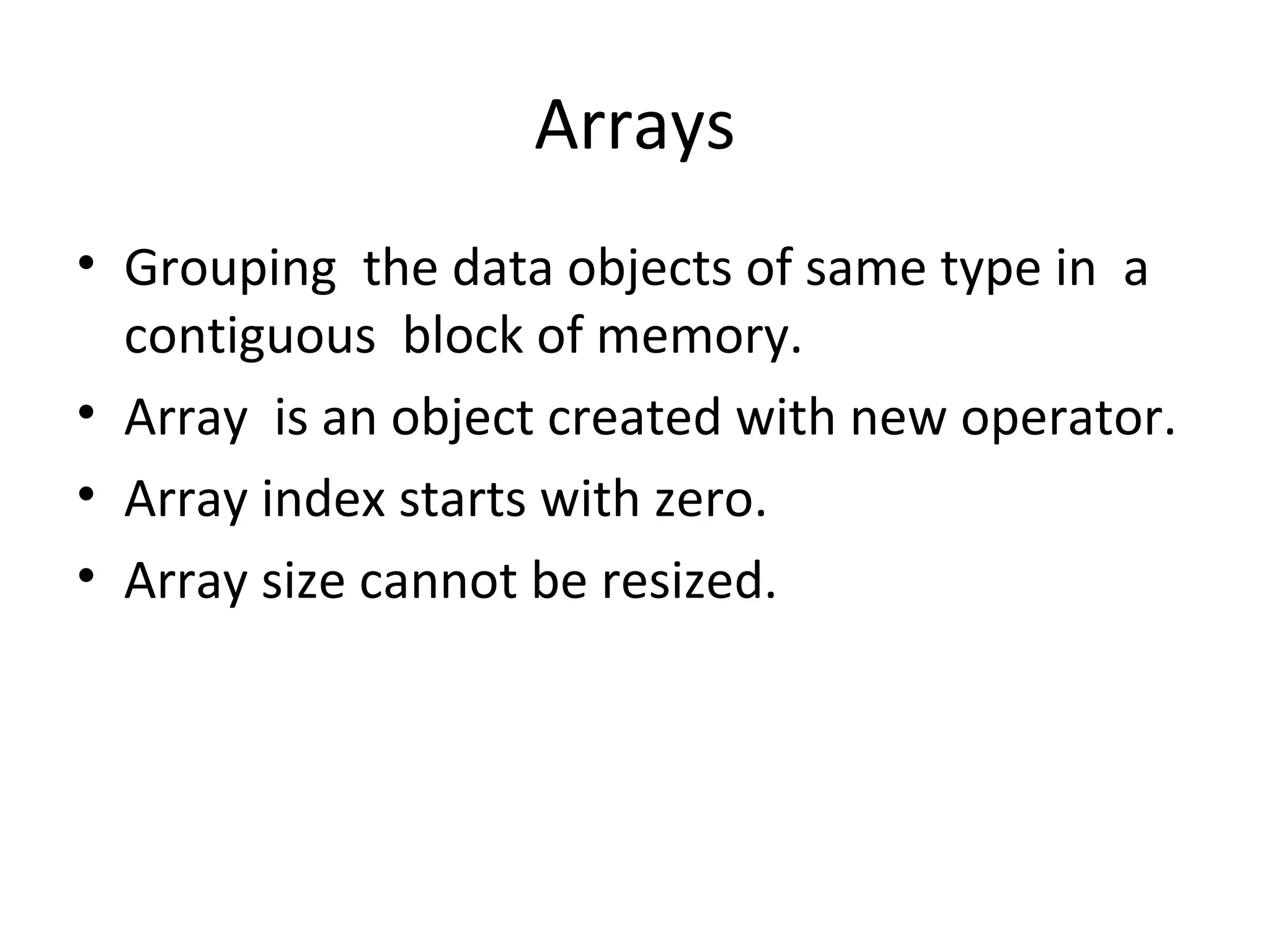 Arrays
• Grouping the data objects of same type in a
contiguous block of memory.
• Array is an object created with new operator.
• Array index starts with zero.
• Array size cannot be resized.

 