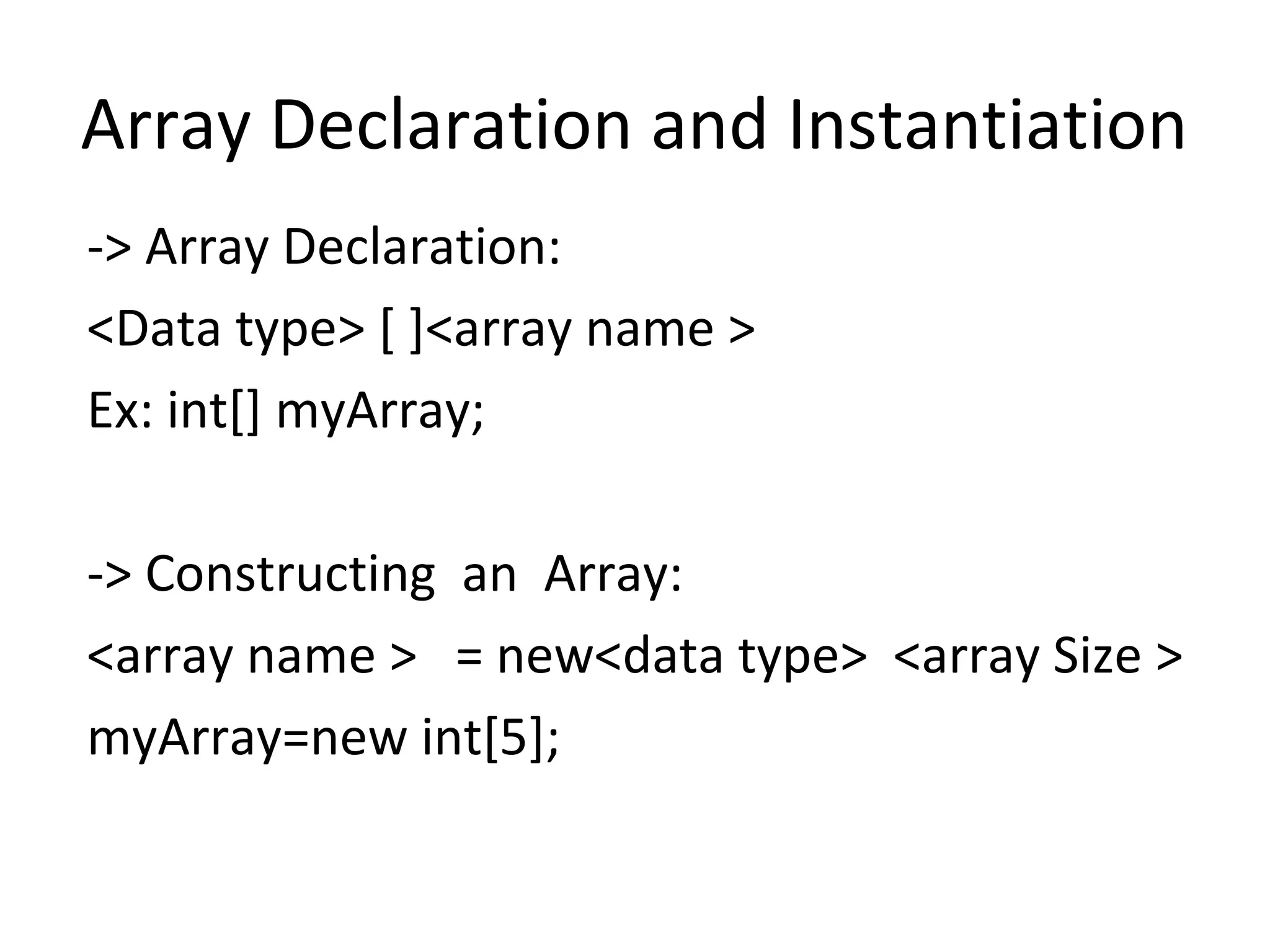 Array Declaration and Instantiation
-> Array Declaration:
<Data type> [ ]<array name >
Ex: int[] myArray;
-> Constructing an Array:
<array name > = new<data type> <array Size >
myArray=new int[5];

 