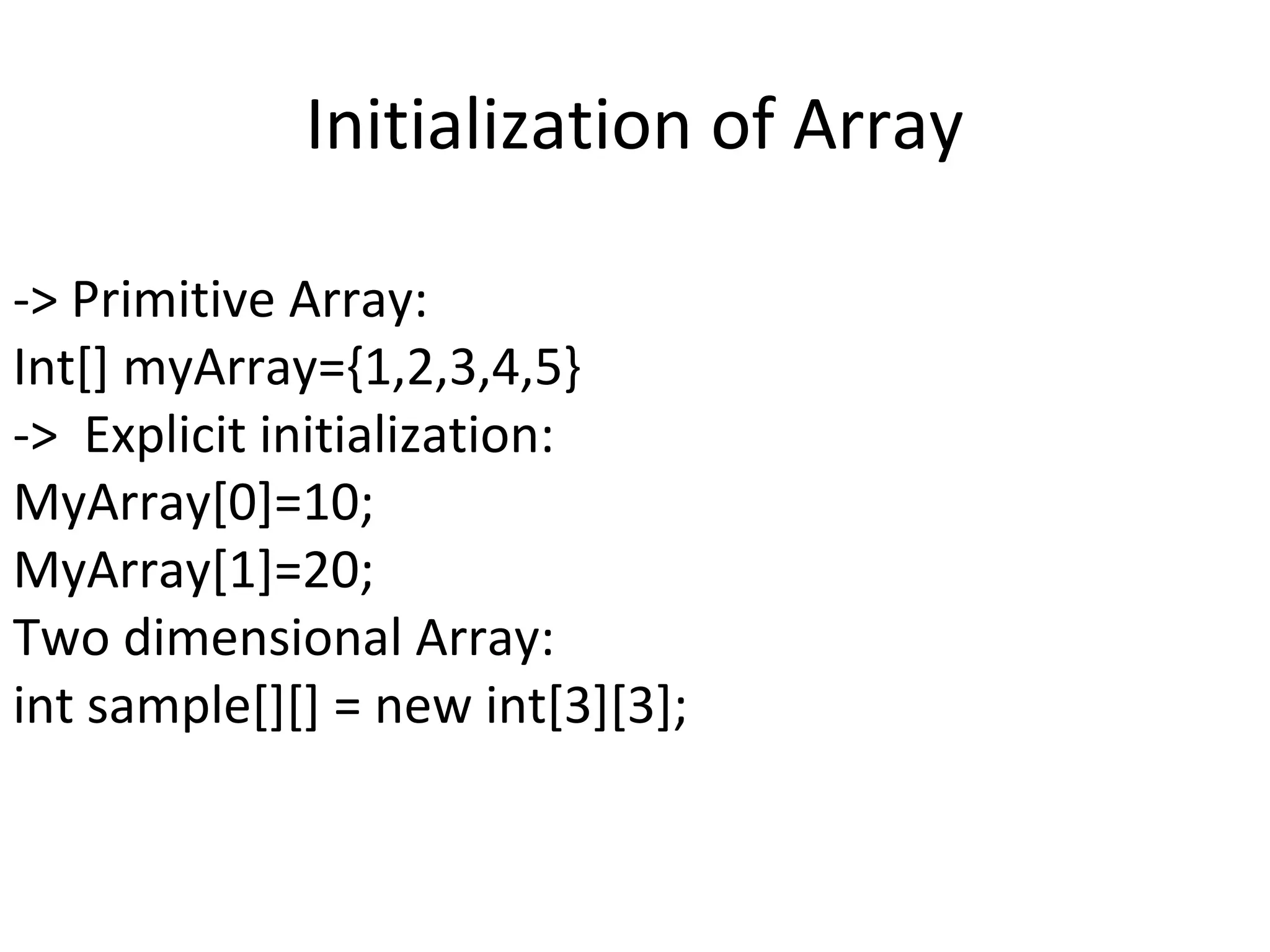 Initialization of Array
-> Primitive Array:
Int[] myArray={1,2,3,4,5}
-> Explicit initialization:
MyArray[0]=10;
MyArray[1]=20;
Two dimensional Array:
int sample[][] = new int[3][3];

 