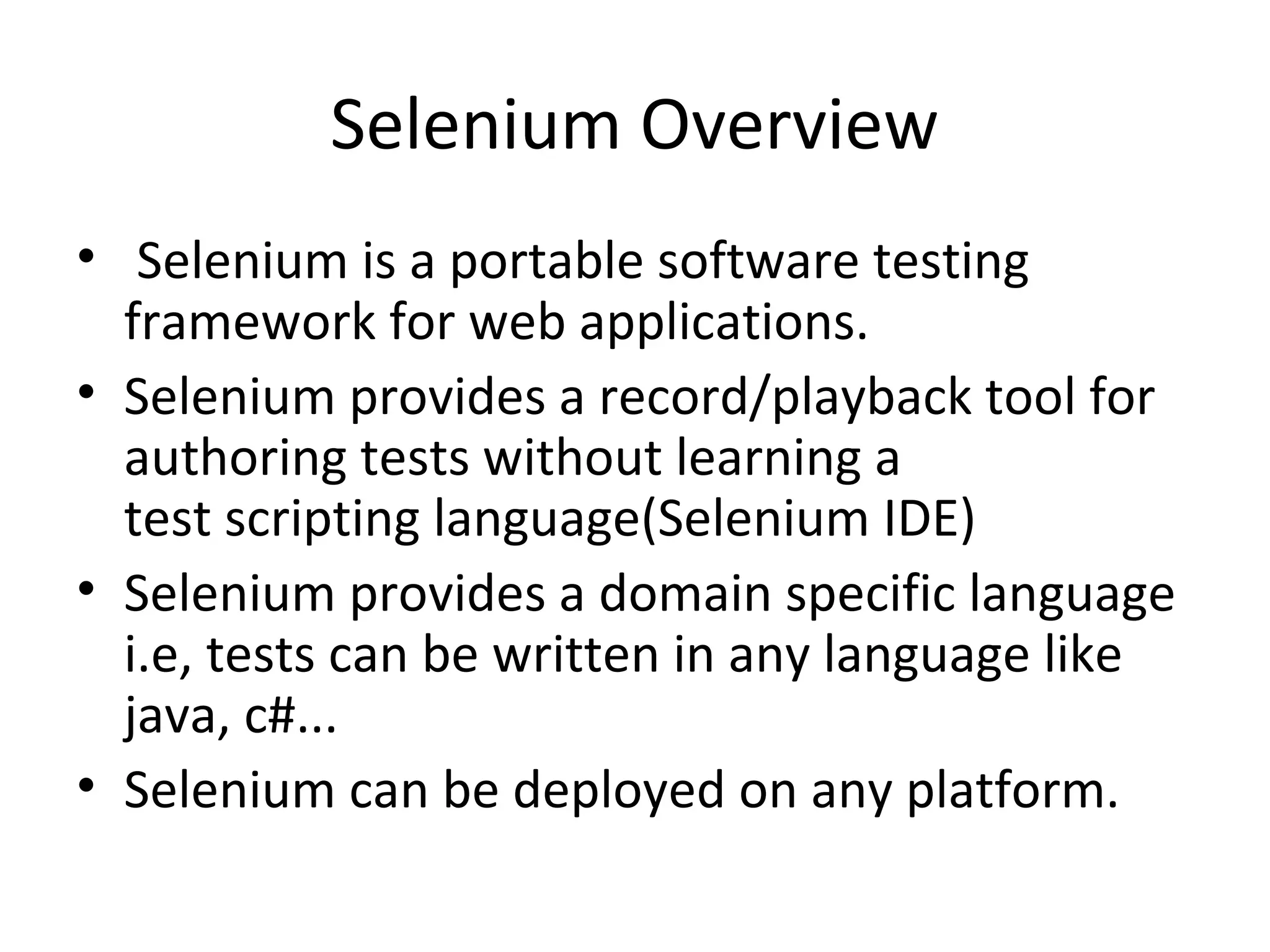 Selenium Overview
• Selenium is a portable software testing
framework for web applications.
• Selenium provides a record/playback tool for
authoring tests without learning a
test scripting language(Selenium IDE)
• Selenium provides a domain specific language
i.e, tests can be written in any language like
java, c#...
• Selenium can be deployed on any platform.

 