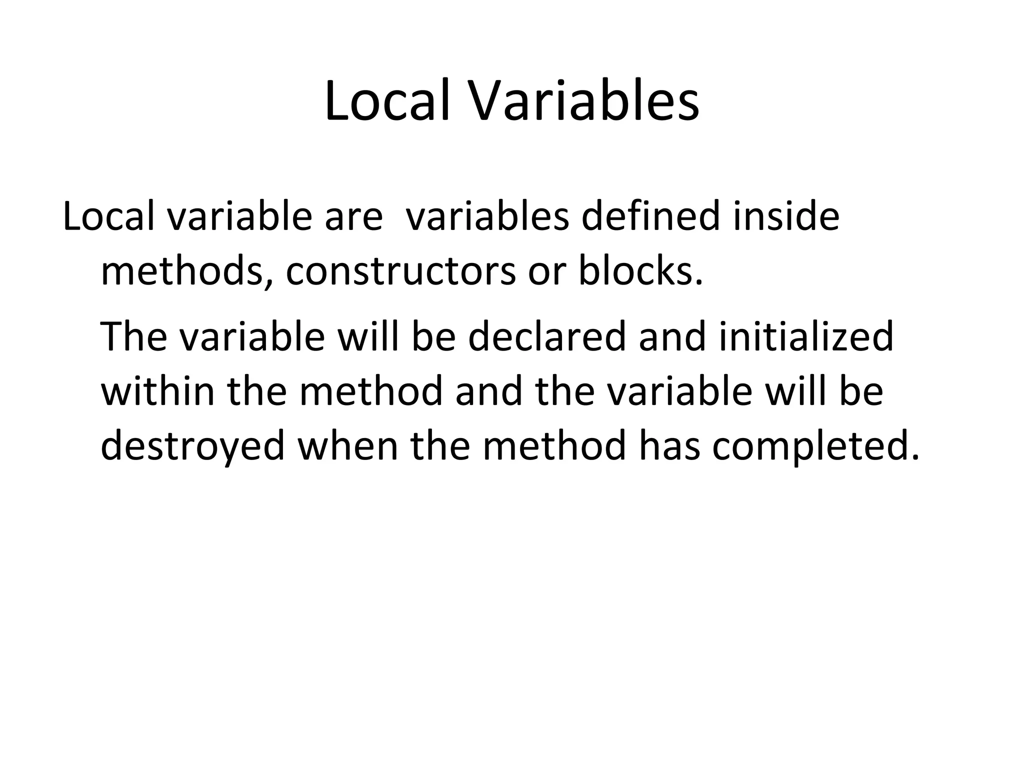 Local Variables
Local variable are variables defined inside
methods, constructors or blocks.
The variable will be declared and initialized
within the method and the variable will be
destroyed when the method has completed.

 