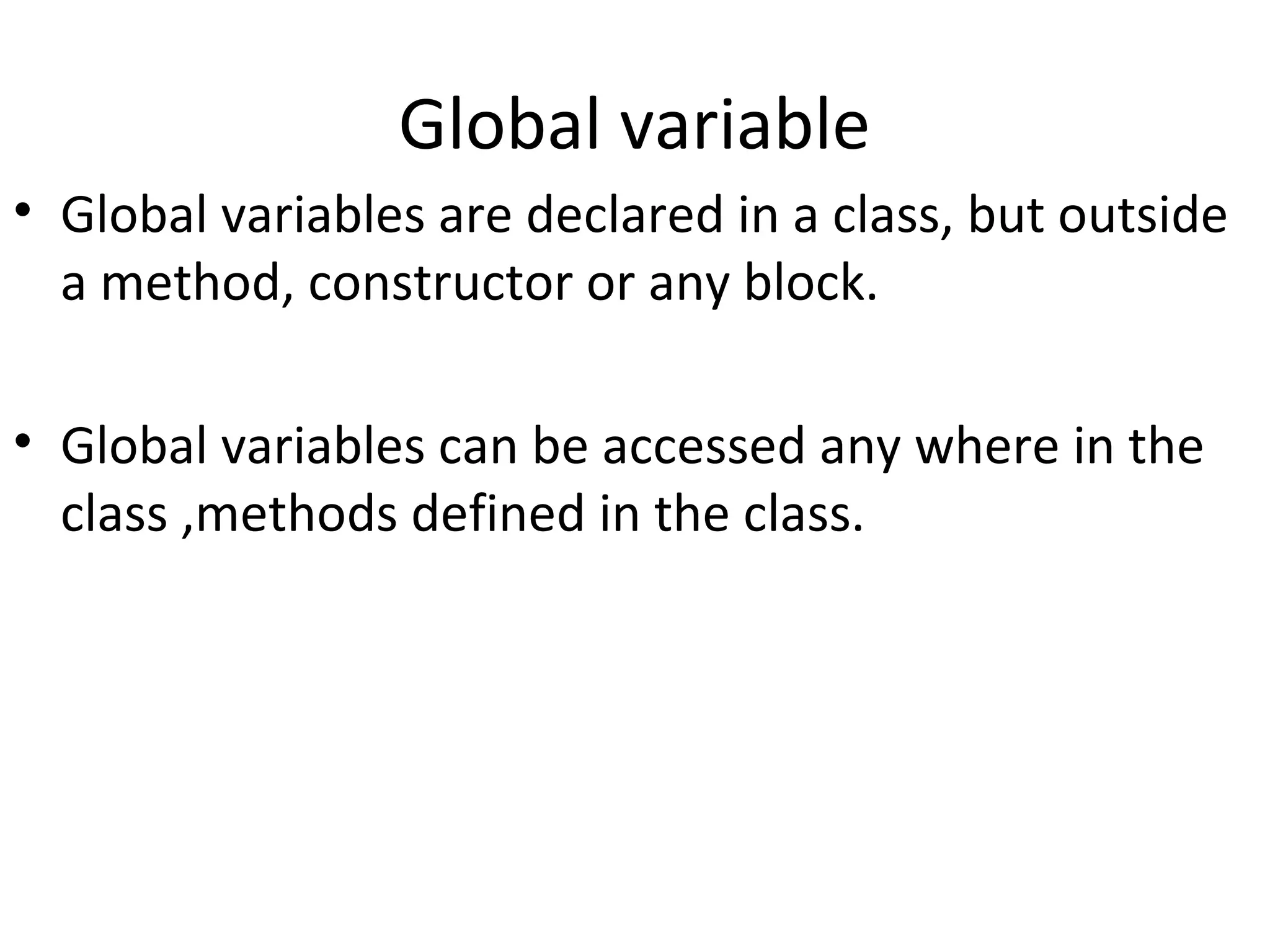 Global variable
• Global variables are declared in a class, but outside
a method, constructor or any block.
• Global variables can be accessed any where in the
class ,methods defined in the class.

 