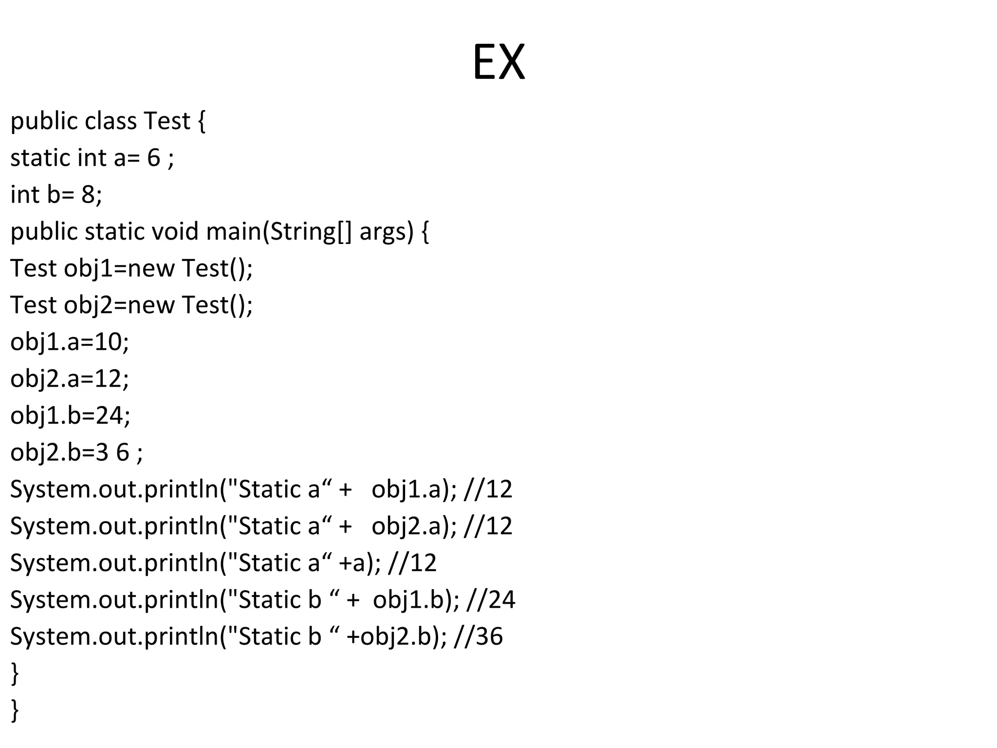 EX
public class Test {
static int a= 6 ;
int b= 8;
public static void main(String[] args) {
Test obj1=new Test();
Test obj2=new Test();
obj1.a=10;
obj2.a=12;
obj1.b=24;
obj2.b=3 6 ;
System.out.println("Static a“ + obj1.a); //12
System.out.println("Static a“ + obj2.a); //12
System.out.println("Static a“ +a); //12
System.out.println("Static b “ + obj1.b); //24
System.out.println("Static b “ +obj2.b); //36
}
}

 