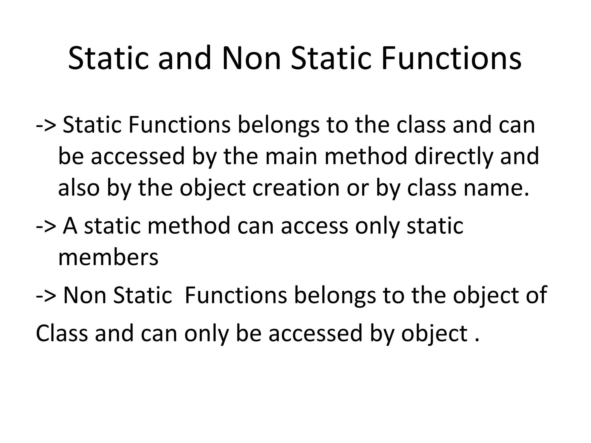 Static and Non Static Functions
-> Static Functions belongs to the class and can
be accessed by the main method directly and
also by the object creation or by class name.
-> A static method can access only static
members
-> Non Static Functions belongs to the object of
Class and can only be accessed by object .

 