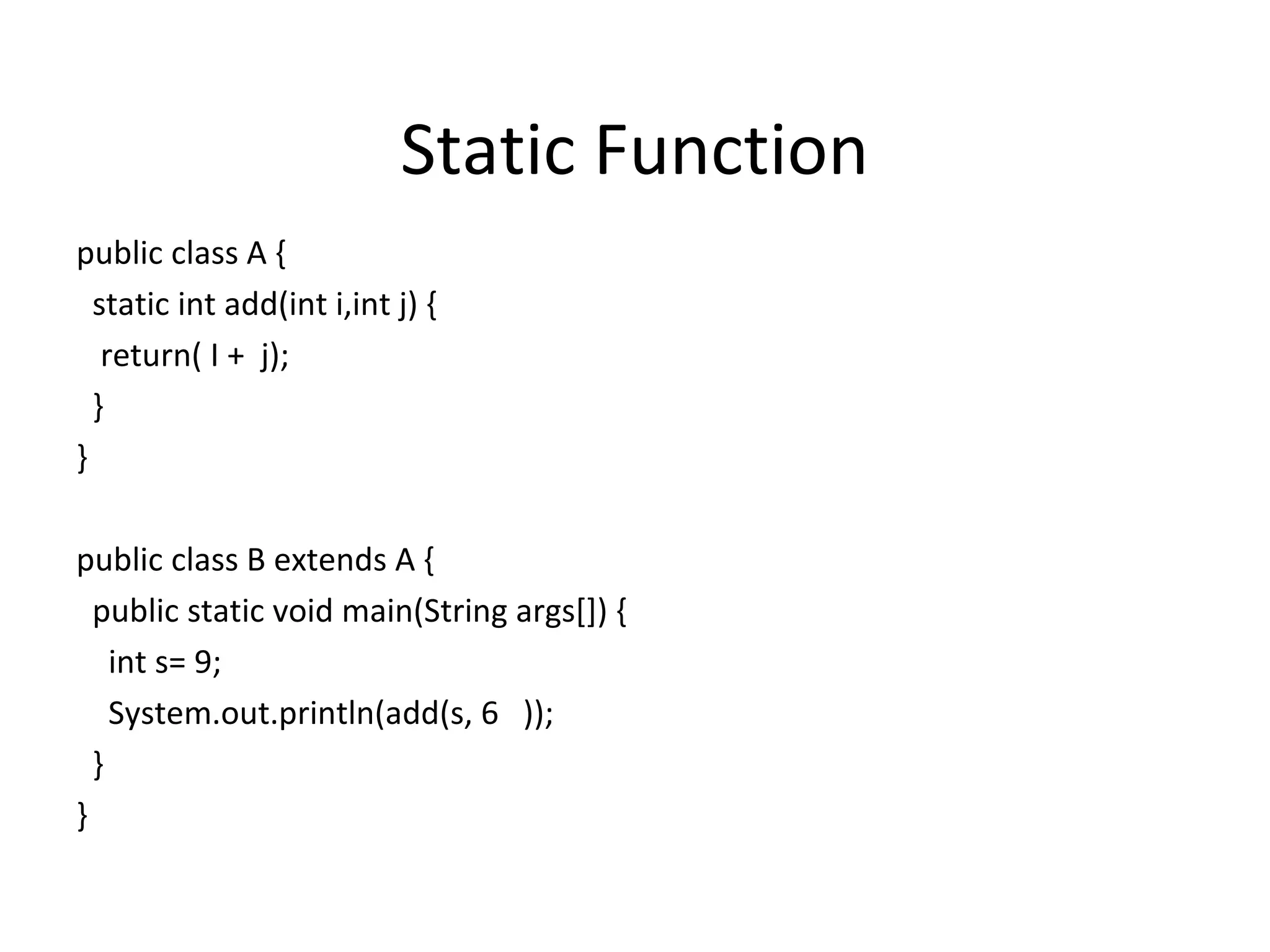 Static Function
public class A {
static int add(int i,int j) {
return( I + j);
}
}
public class B extends A {
public static void main(String args[]) {
int s= 9;
System.out.println(add(s, 6 ));
}
}

 