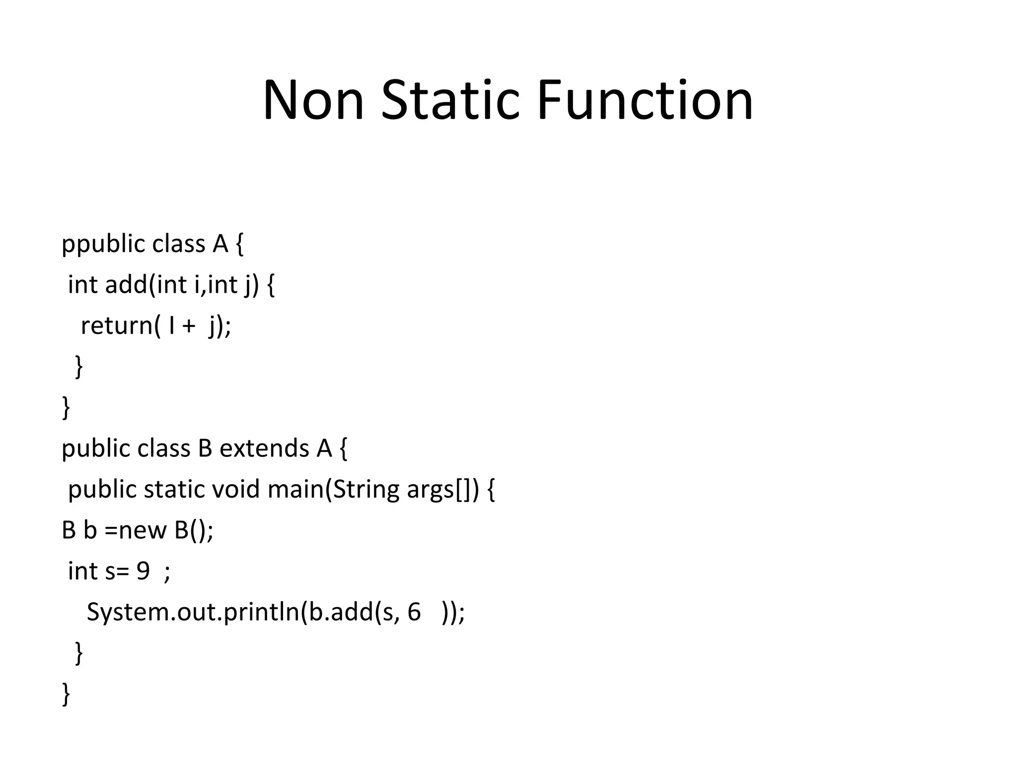 Non Static Function
ppublic class A {
int add(int i,int j) {
return( I + j);
}
}
public class B extends A {
public static void main(String args[]) {
B b =new B();
int s= 9 ;
System.out.println(b.add(s, 6 ));
}
}

 