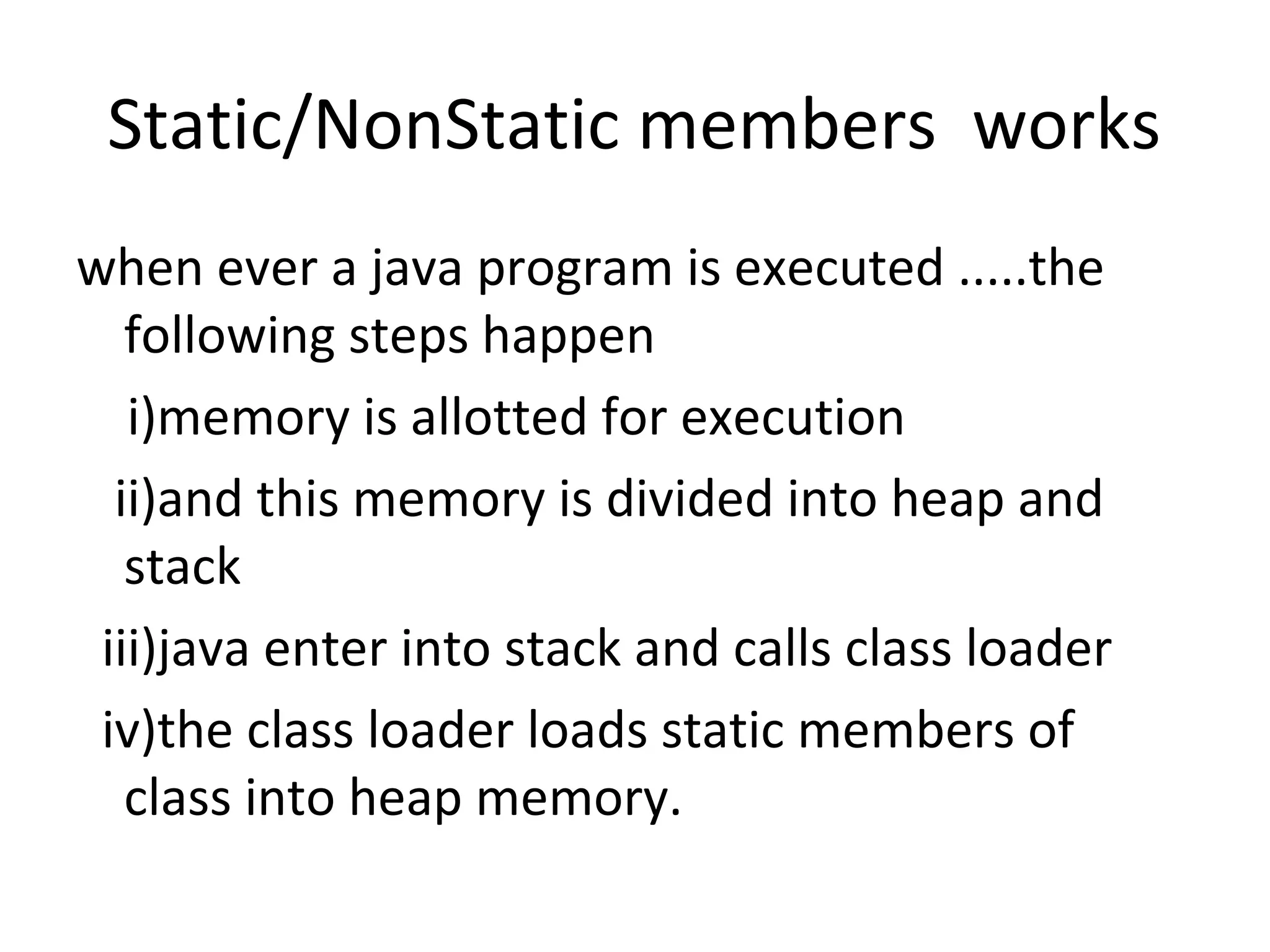 Static/NonStatic members works
when ever a java program is executed .....the
following steps happen
i)memory is allotted for execution
ii)and this memory is divided into heap and
stack
iii)java enter into stack and calls class loader
iv)the class loader loads static members of
class into heap memory.

 