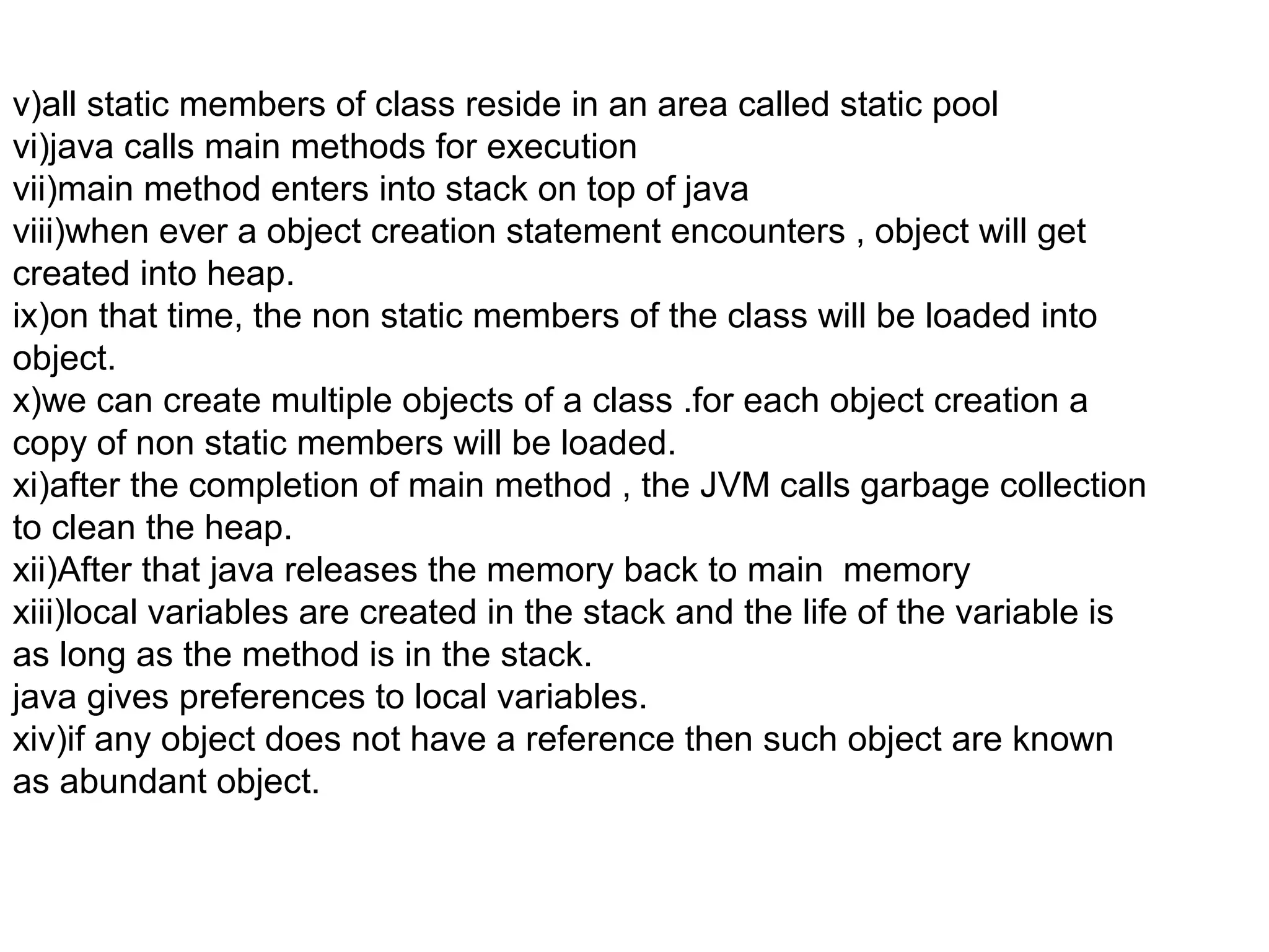 v)all static members of class reside in an area called static pool
vi)java calls main methods for execution
vii)main method enters into stack on top of java
viii)when ever a object creation statement encounters , object will get
created into heap.
ix)on that time, the non static members of the class will be loaded into
object.
x)we can create multiple objects of a class .for each object creation a
copy of non static members will be loaded.
xi)after the completion of main method , the JVM calls garbage collection
to clean the heap.
xii)After that java releases the memory back to main memory
xiii)local variables are created in the stack and the life of the variable is
as long as the method is in the stack.
java gives preferences to local variables.
xiv)if any object does not have a reference then such object are known
as abundant object.

 
