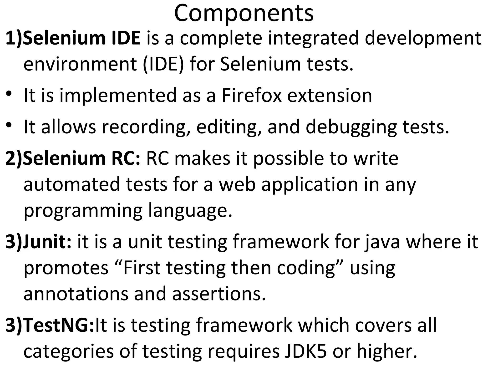 Components

1)Selenium IDE is a complete integrated development
environment (IDE) for Selenium tests.
• It is implemented as a Firefox extension
• It allows recording, editing, and debugging tests.
2)Selenium RC: RC makes it possible to write
automated tests for a web application in any
programming language.
3)Junit: it is a unit testing framework for java where it
promotes “First testing then coding” using
annotations and assertions.
3)TestNG:It is testing framework which covers all
categories of testing requires JDK5 or higher.

 