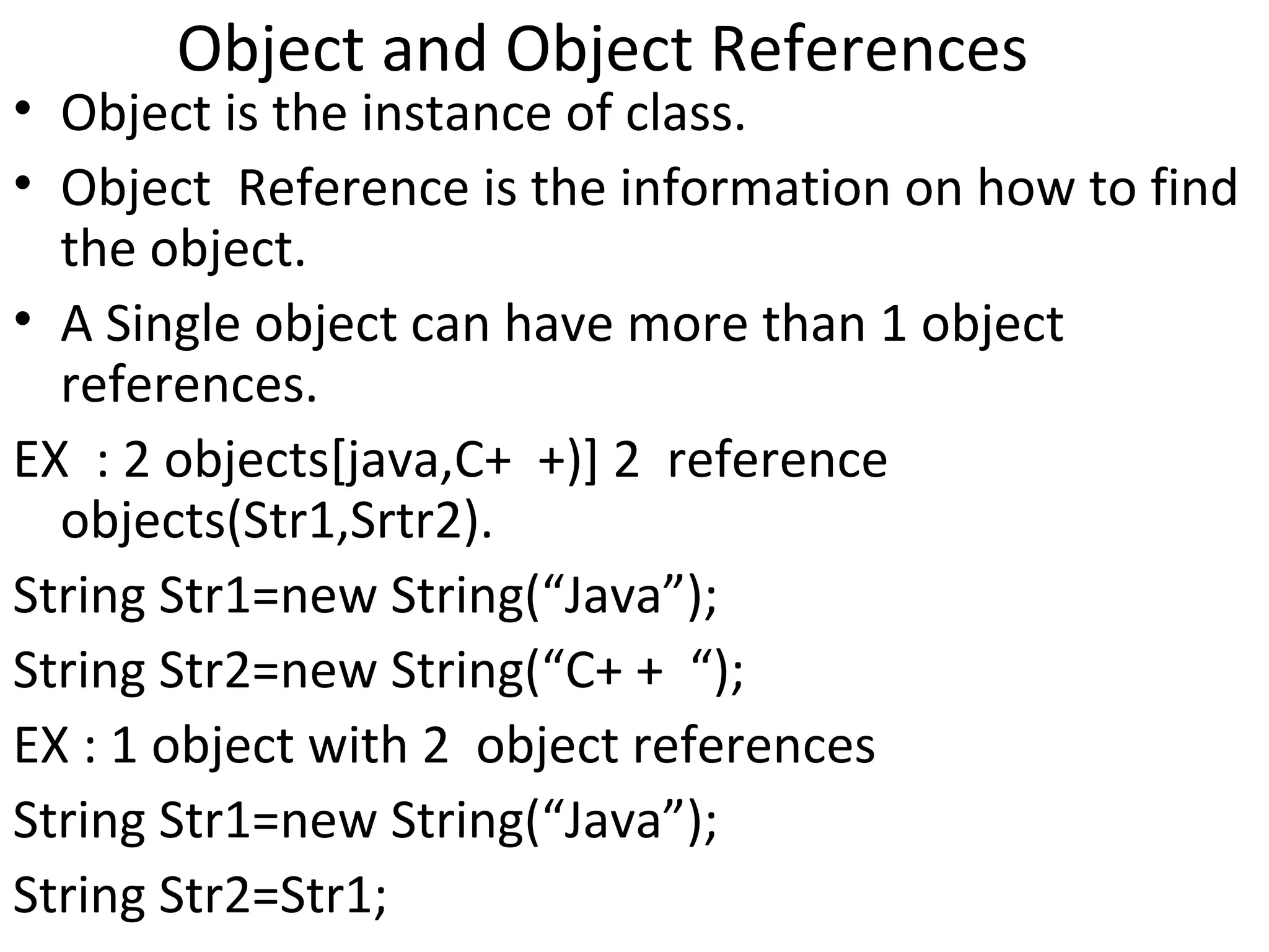 Object and Object References

• Object is the instance of class.
• Object Reference is the information on how to find
the object.
• A Single object can have more than 1 object
references.
EX : 2 objects[java,C+ +)] 2 reference
objects(Str1,Srtr2).
String Str1=new String(“Java”);
String Str2=new String(“C+ + “);
EX : 1 object with 2 object references
String Str1=new String(“Java”);
String Str2=Str1;

 