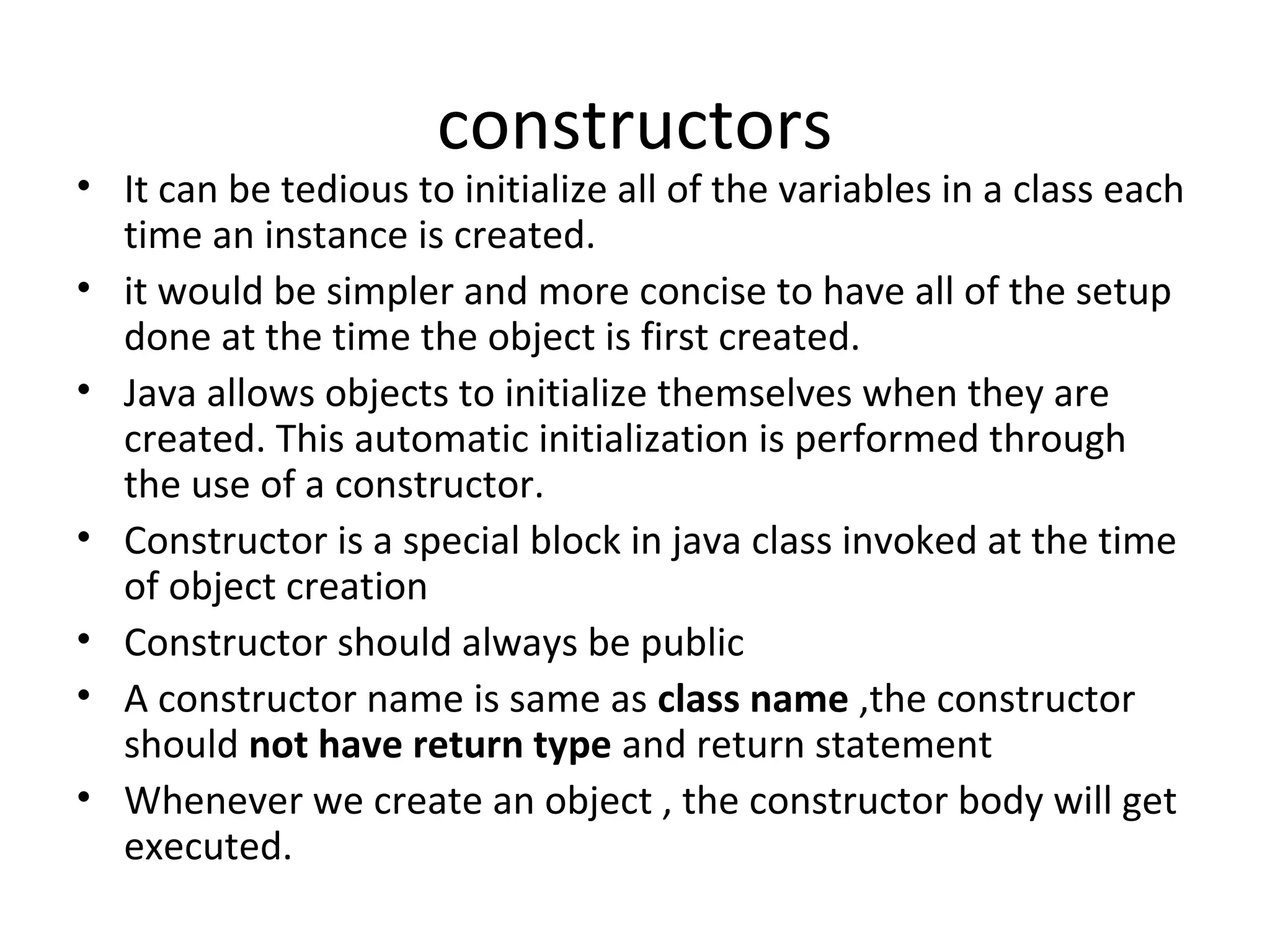 constructors

• It can be tedious to initialize all of the variables in a class each
time an instance is created.
• it would be simpler and more concise to have all of the setup
done at the time the object is first created.
• Java allows objects to initialize themselves when they are
created. This automatic initialization is performed through
the use of a constructor.
• Constructor is a special block in java class invoked at the time
of object creation
• Constructor should always be public
• A constructor name is same as class name ,the constructor
should not have return type and return statement
• Whenever we create an object , the constructor body will get
executed.

 