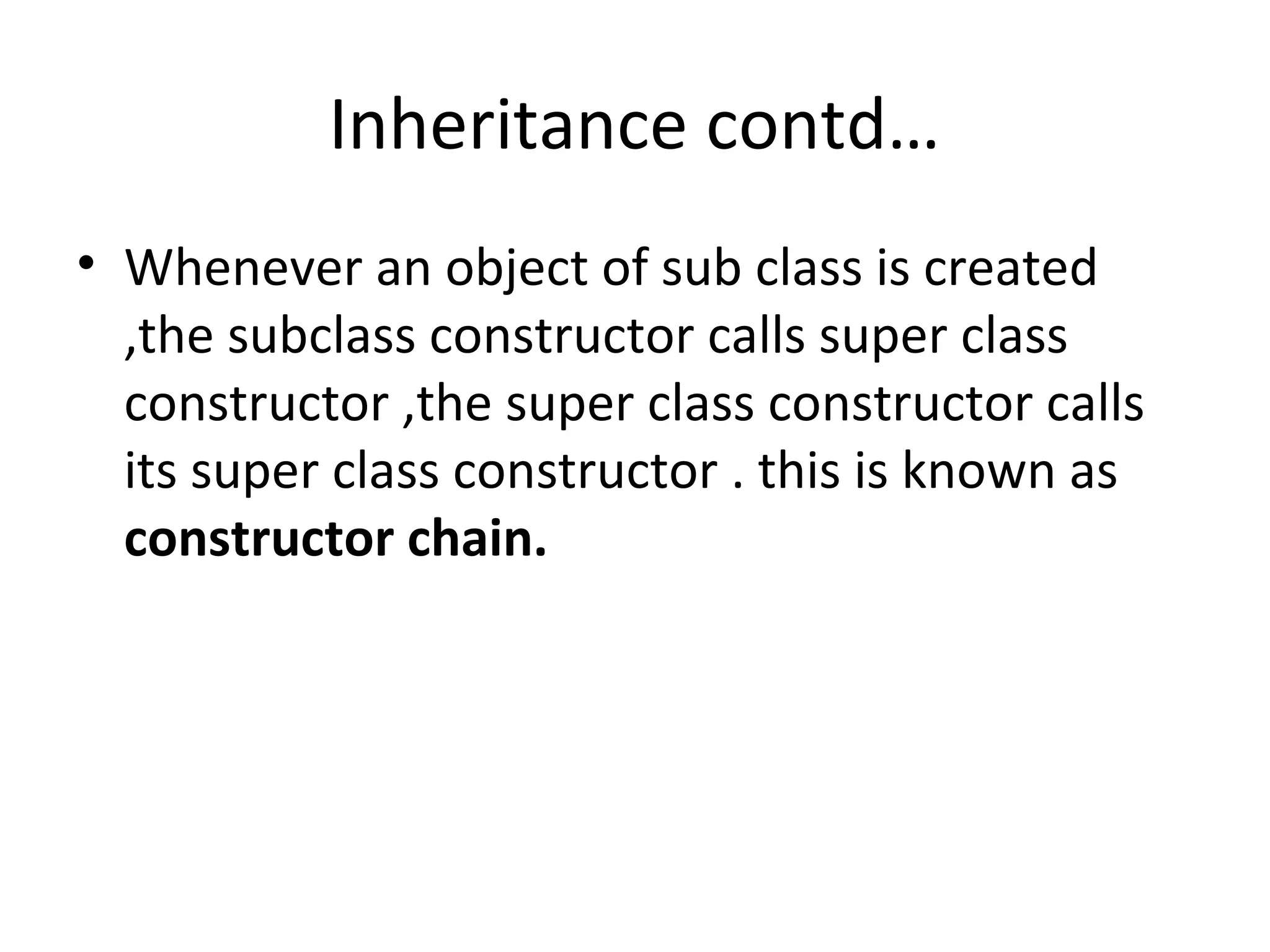 Inheritance contd…
• Whenever an object of sub class is created
,the subclass constructor calls super class
constructor ,the super class constructor calls
its super class constructor . this is known as
constructor chain.

 