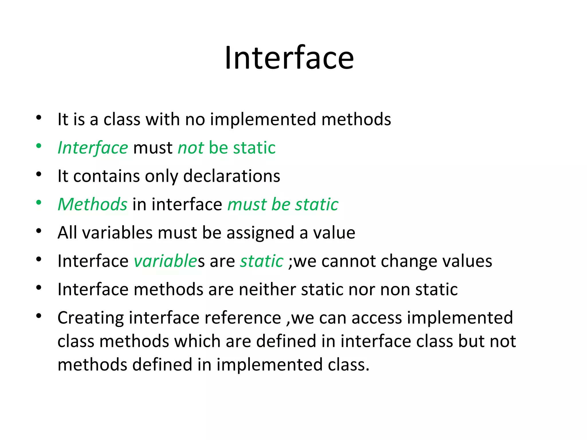 Interface
•
•
•
•
•
•
•
•

It is a class with no implemented methods
Interface must not be static
It contains only declarations
Methods in interface must be static
All variables must be assigned a value
Interface variables are static ;we cannot change values
Interface methods are neither static nor non static
Creating interface reference ,we can access implemented
class methods which are defined in interface class but not
methods defined in implemented class.

 