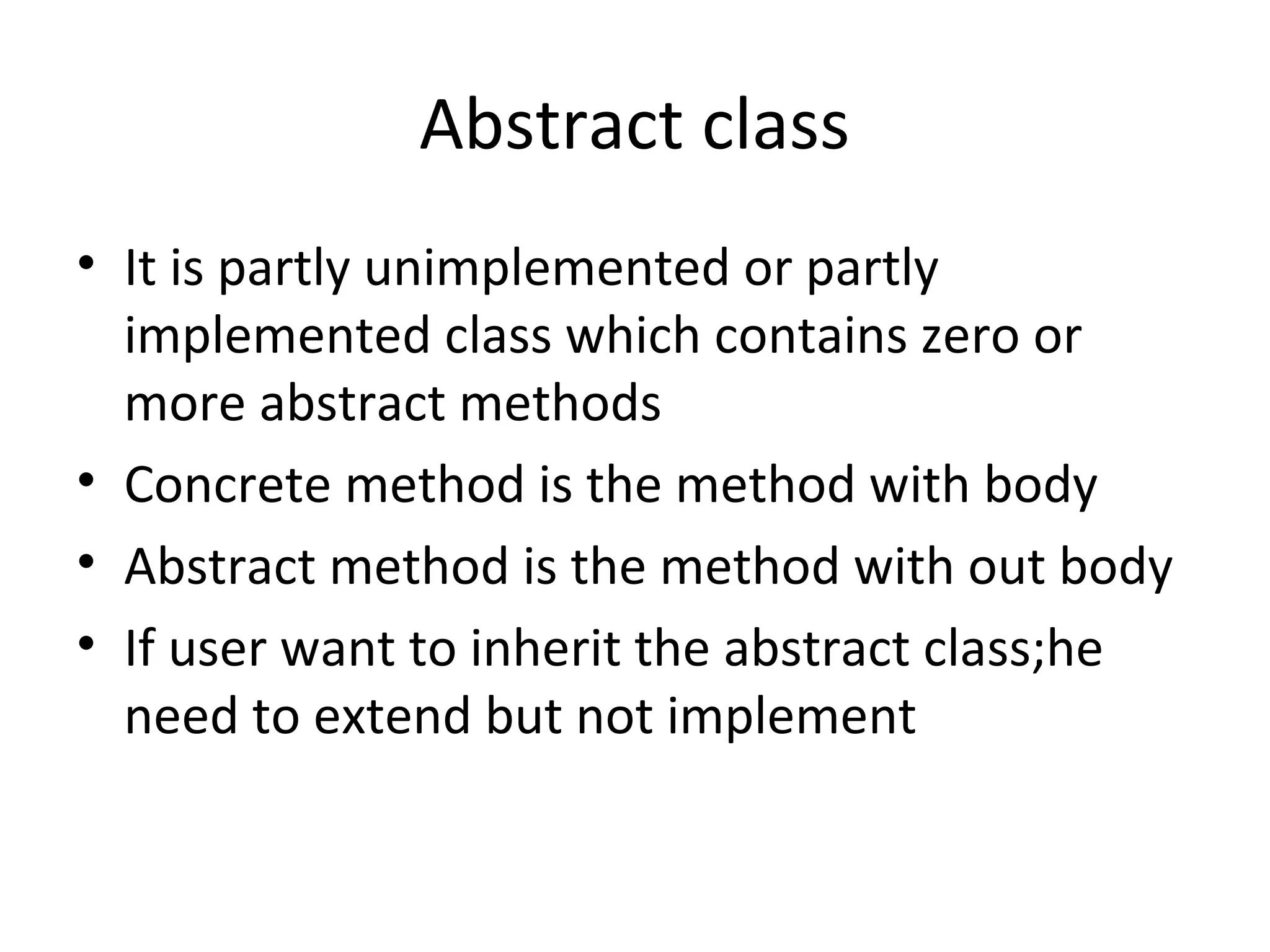 Abstract class
• It is partly unimplemented or partly
implemented class which contains zero or
more abstract methods
• Concrete method is the method with body
• Abstract method is the method with out body
• If user want to inherit the abstract class;he
need to extend but not implement

 